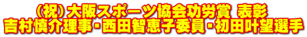 　　（祝）大阪スポーツ協会功労賞 表彰 吉村慎介理事・西田智恵子委員・初田叶望選手